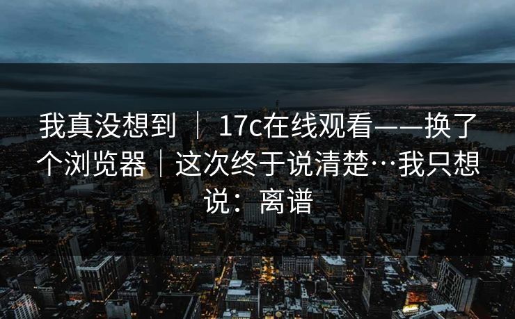 我真没想到 ｜ 17c在线观看——换了个浏览器｜这次终于说清楚…我只想说：离谱