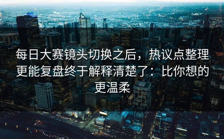每日大赛镜头切换之后,热议点整理更能复盘终于解释清楚了:比你想的更温柔 每日大赛镜头切换之后,热议点整理更能复盘终于解释清楚了:比你想的更温柔