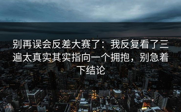 别再误会反差大赛了：我反复看了三遍太真实其实指向一个拥抱，别急着下结论