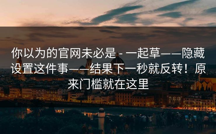 你以为的官网未必是 - 一起草——隐藏设置这件事——结果下一秒就反转!原来门槛就在这里 你以为的官网未必是 - 一起草——隐藏设置这件事——结果下一秒就反转!原来门槛就在这里