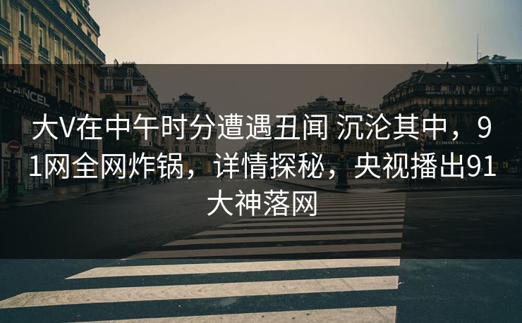 大V在中午时分遭遇丑闻 沉沦其中,91网全网炸锅,详情探秘,央视播出91大神落网 大V在中午时分遭遇丑闻 沉沦其中,91网全网炸锅,详情探秘,央视播出91大神落网