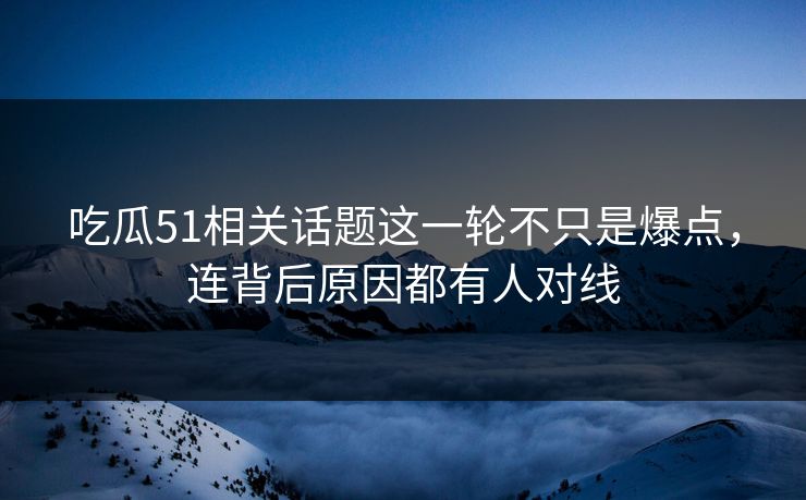 吃瓜51相关话题这一轮不只是爆点，连背后原因都有人对线