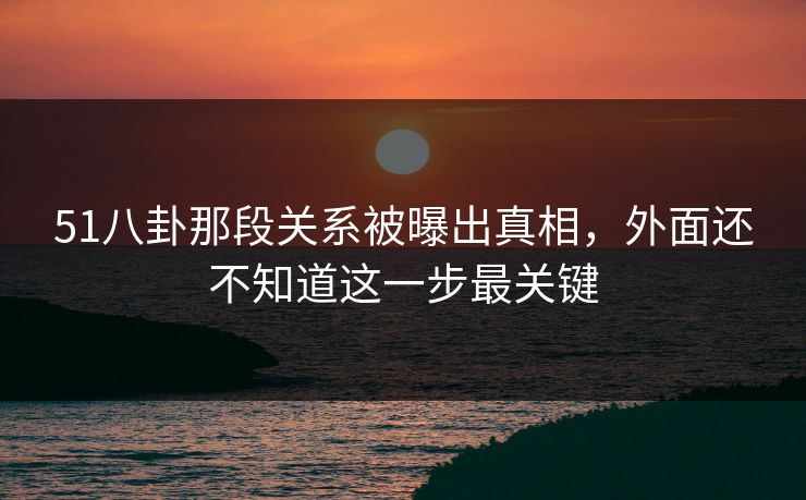 51八卦那段关系被曝出真相，外面还不知道这一步最关键